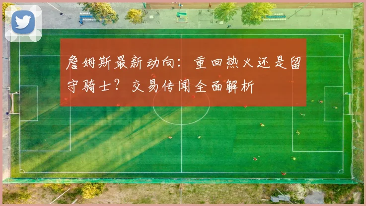 詹姆斯最新动向:重回热火还是留守骑士?交易传闻全面解析