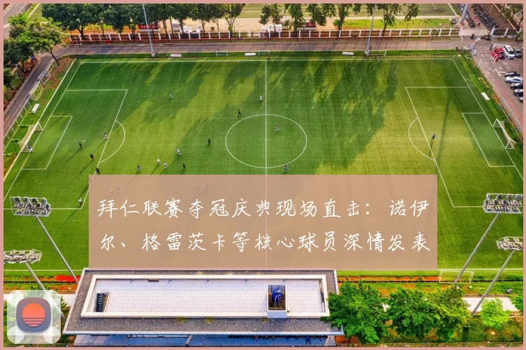 拜仁联赛夺冠庆典现场直击:诺伊尔、格雷茨卡等核心球员深情发表夺冠感言