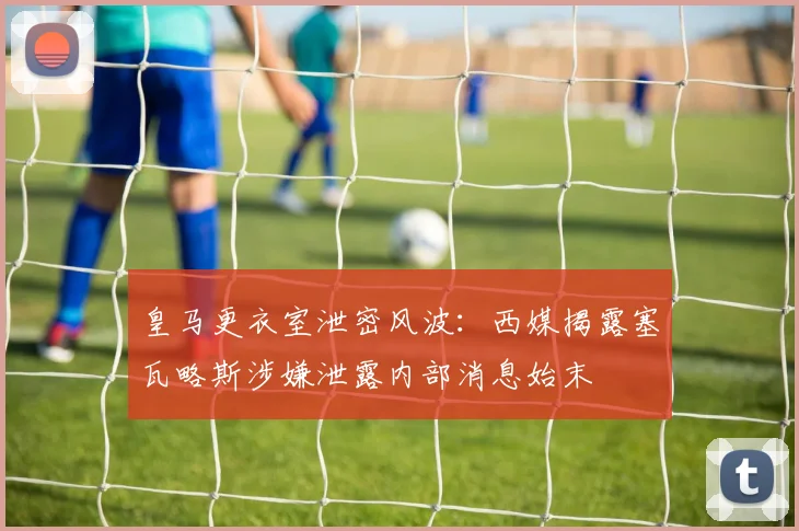 皇马更衣室泄密风波：西媒揭露塞瓦略斯涉嫌泄露内部消息始末