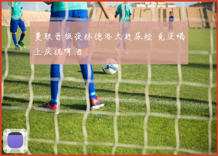 曼联晋级夜林德洛夫赶尿检 竟没喝上庆祝啤酒
