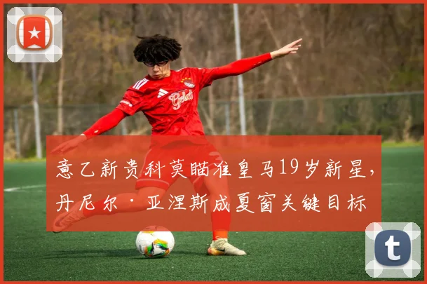 意乙新贵科莫瞄准皇马19岁新星，丹尼尔·亚涅斯成夏窗关键目标