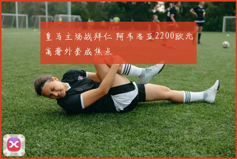 皇马主场战拜仁 阿韦洛亚2200欧元高奢外套成焦点