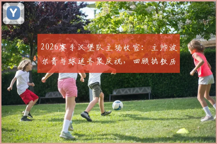 2026赛季汉堡队主场收官:主帅波尔青与球迷齐聚庆祝,回顾执教历程与展望未来规划