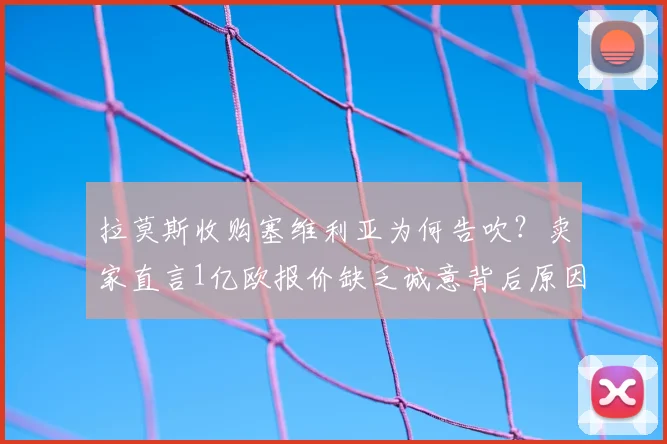 拉莫斯收购塞维利亚为何告吹?卖家直言1亿欧报价缺乏诚意背后原因解析